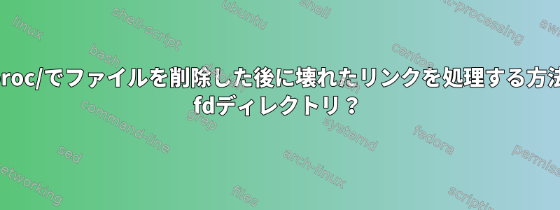 /proc/でファイルを削除した後に壊れたリンクを処理する方法/ fdディレクトリ？