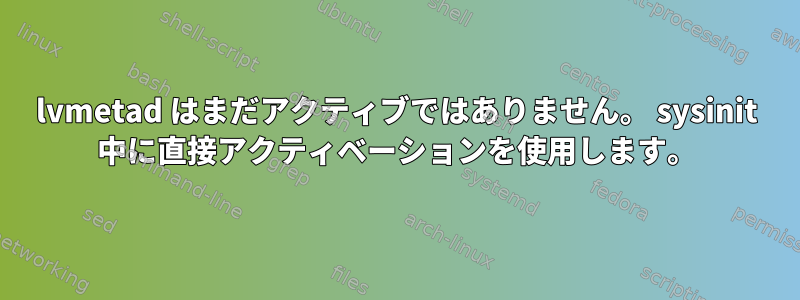 lvmetad はまだアクティブではありません。 sysinit 中に直接アクティベーションを使用します。