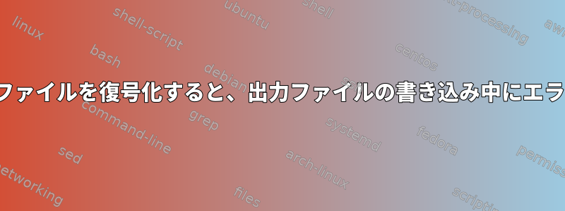 opensslを使用してファイルを復号化すると、出力ファイルの書き込み中にエラーが発生しました。