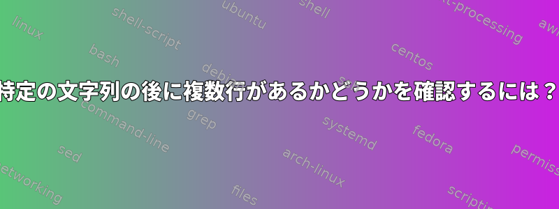 特定の文字列の後に複数行があるかどうかを確認するには？