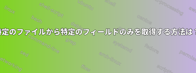 特定のファイルから特定のフィールドのみを取得する方法は？