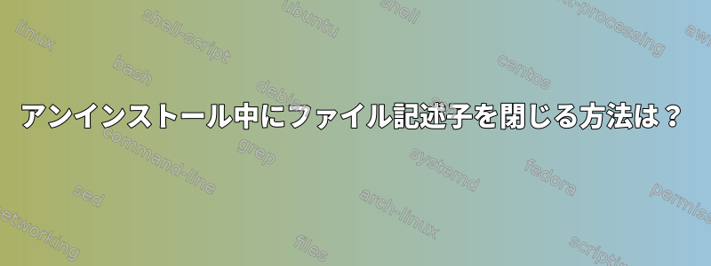 アンインストール中にファイル記述子を閉じる方法は？