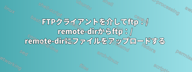 FTPクライアントを介してftp：/ remote-dirからftp：/ remote-dirにファイルをアップロードする