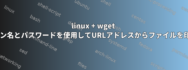 linux + wget +ログイン名とパスワードを使用してURLアドレスからファイルを印刷する