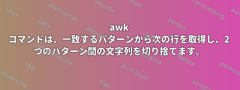 awk コマンドは、一致するパターンから次の行を取得し、2 つのパターン間の文字列を切り捨てます。