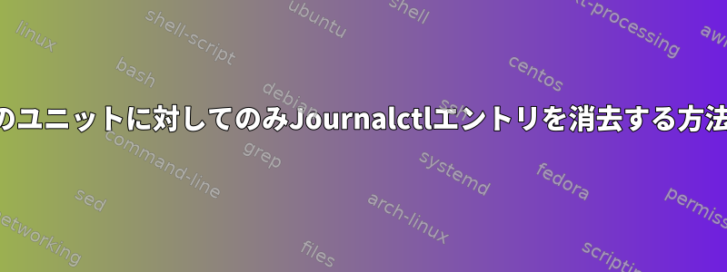 特定のユニットに対してのみJournalctlエントリを消去する方法は？