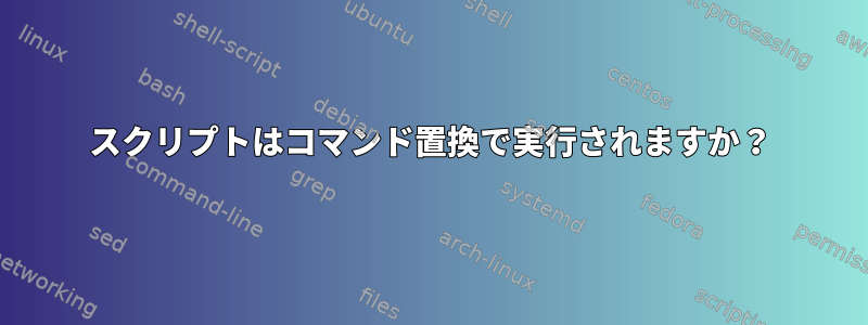 スクリプトはコマンド置換で実行されますか？