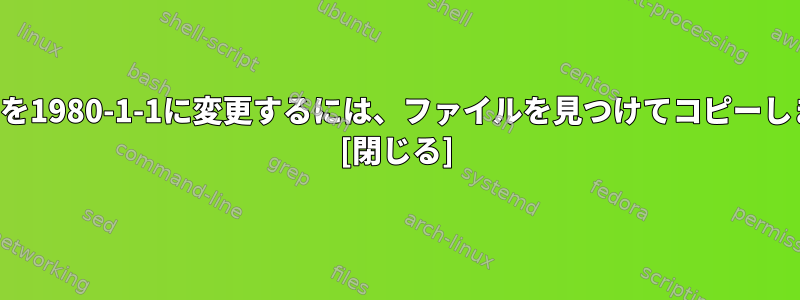 変更日を1980-1-1に変更するには、ファイルを見つけてコピーします。 [閉じる]