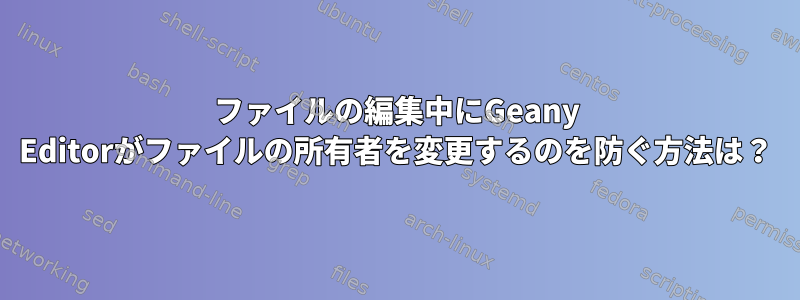 ファイルの編集中にGeany Editorがファイルの所有者を変更するのを防ぐ方法は？