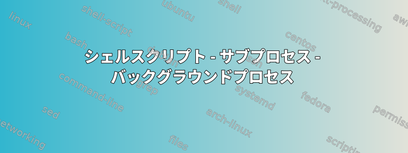 シェルスクリプト - サブプロセス - バックグラウンドプロセス