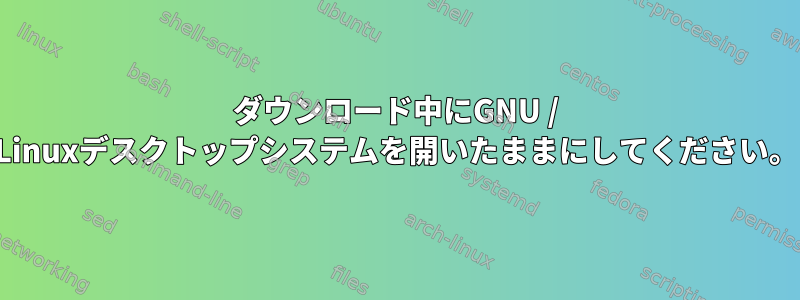 ダウンロード中にGNU / Linuxデスクトップシステムを開いたままにしてください。