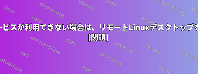 SSHまたは他のリモートサービスが利用できない場合は、リモートLinuxデスクトップを表示して操作する方法は？ [閉鎖]