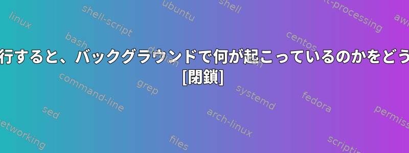 Linuxで.shファイルを実行すると、バックグラウンドで何が起こっているのかをどうやって確認できますか？ [閉鎖]