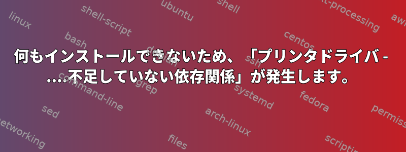 何もインストールできないため、「プリンタドライバ - ....不足していない依存関係」が発生します。