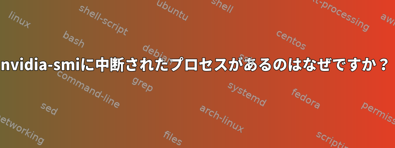 nvidia-smiに中断されたプロセスがあるのはなぜですか？