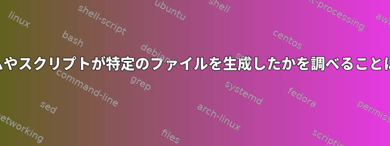 どのプログラムやスクリプトが特定のファイルを生成したかを調べることは可能ですか？