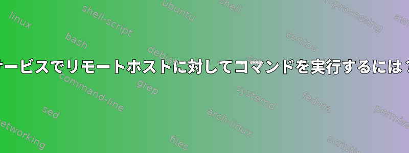 サービスでリモートホストに対してコマンドを実行するには？