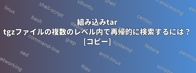 組み込みtar tgzファイルの複数のレベル内で再帰的に検索するには？ [コピー]