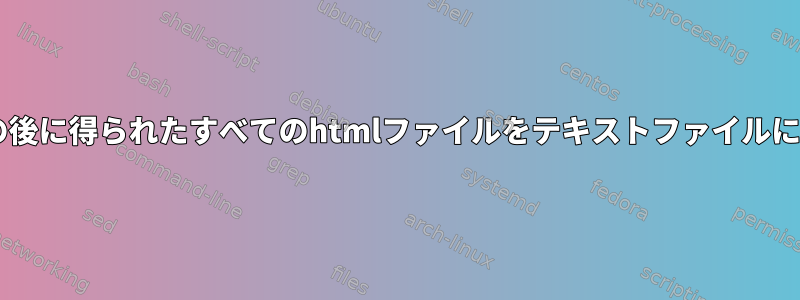 wgetコマンドの後に得られたすべてのhtmlファイルをテキストファイルに変換するには？