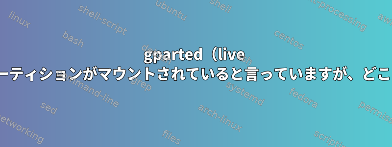 gparted（live usb）は私のパーティションがマウントされていると言っていますが、どこにありますか？