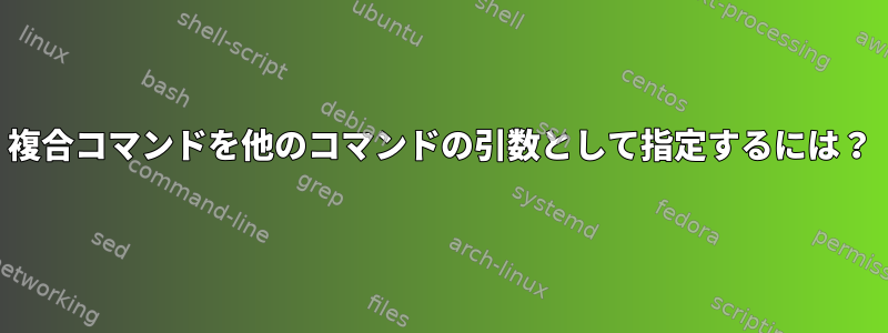 複合コマンドを他のコマンドの引数として指定するには？