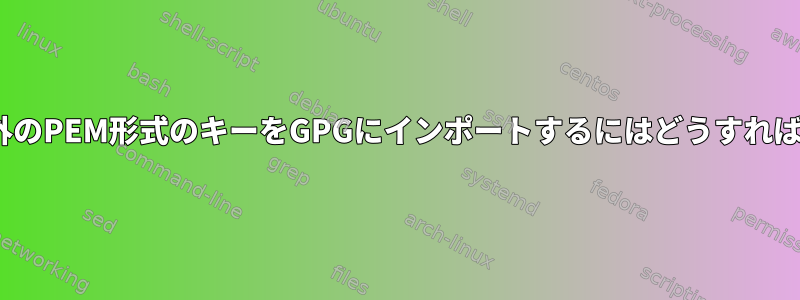 OpenPGP以外のPEM形式のキーをGPGにインポートするにはどうすればよいですか？