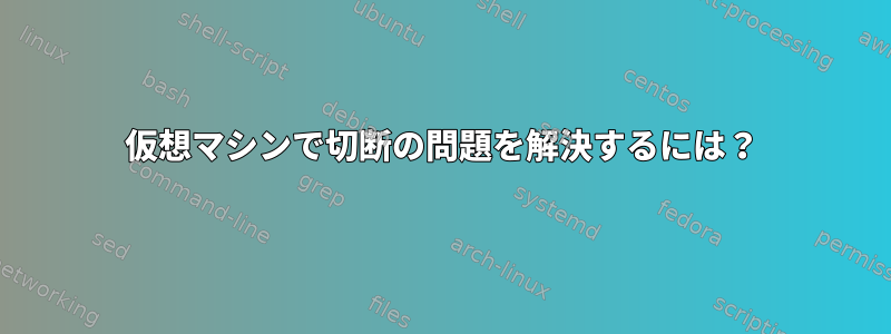 仮想マシンで切断の問題を解決するには？