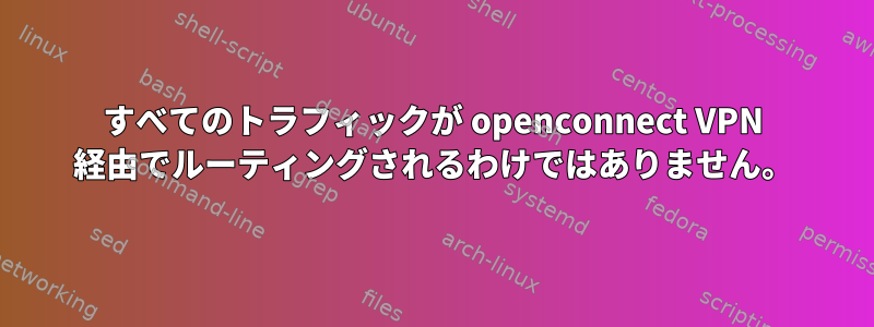 すべてのトラフィックが openconnect VPN 経由でルーティングされるわけではありません。