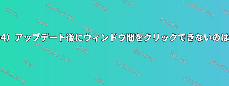 Xenial（16.04）アップデート後にウィンドウ間をクリックできないのはなぜですか？