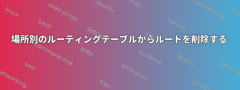 場所別のルーティングテーブルからルートを削除する