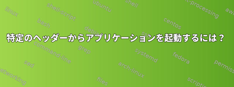 特定のヘッダーからアプリケーションを起動するには？