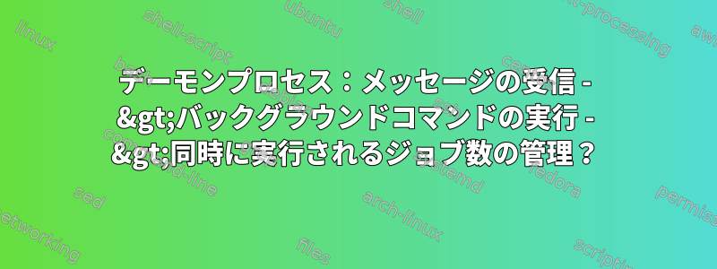 デーモンプロセス：メッセージの受信 - &gt;バックグラウンドコマンドの実行 - &gt;同時に実行されるジョブ数の管理？