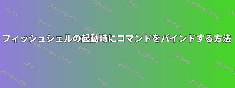 フィッシュシェルの起動時にコマンドをバインドする方法