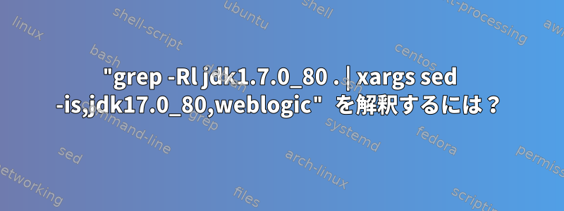 "grep -Rl jdk1.7.0_80 . | xargs sed -is,jdk17.0_80,weblogic" を解釈するには？