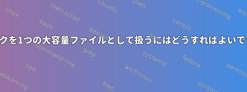 ディスクを1つの大容量ファイルとして扱うにはどうすればよいですか？