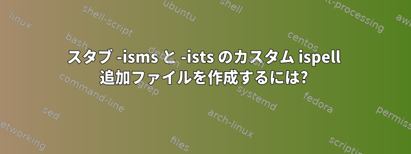 スタブ -isms と -ists のカスタム ispell 追加ファイルを作成するには?