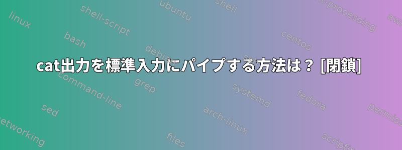 cat出力を標準入力にパイプする方法は？ [閉鎖]