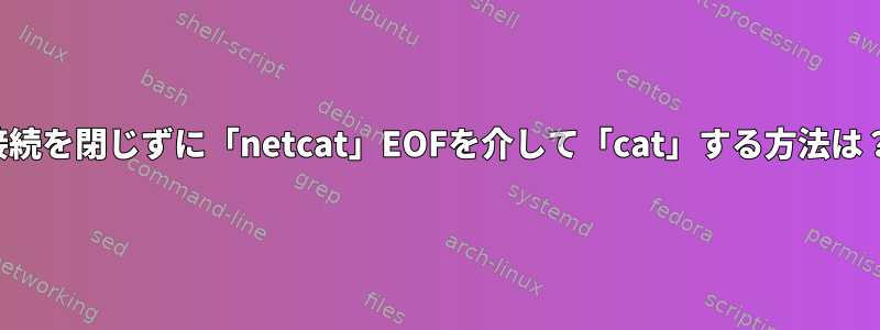 接続を閉じずに「netcat」EOFを介して「cat」する方法は？