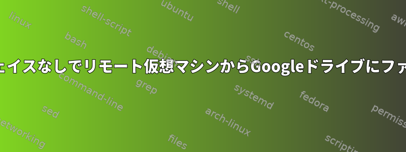 グラフィカルインターフェイスなしでリモート仮想マシンからGoogleドライブにファイルをアップロードする