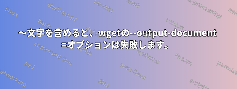 〜文字を含めると、wgetの--output-document =オプションは失敗します。