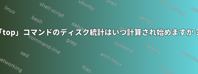 「top」コマンドのディスク統計はいつ計算され始めますか？