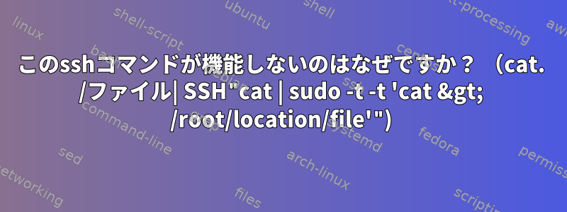 このsshコマンドが機能しないのはなぜですか？ （cat. /ファイル| SSH"cat | sudo -t -t 'cat &gt; /root/location/file'")