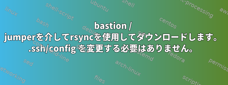 bastion / jumperを介してrsyncを使用してダウンロードします。 .ssh/config を変更する必要はありません。