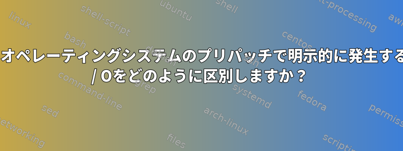 ユーザーとオペレーティングシステムのプリパッチで明示的に発生するディスクI / Oをどのように区別しますか？