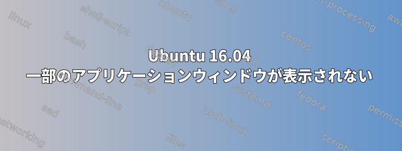 Ubuntu 16.04 一部のアプリケーションウィンドウが表示されない