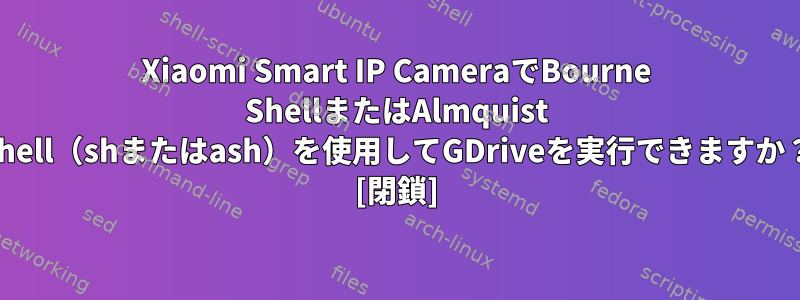 Xiaomi Smart IP CameraでBourne ShellまたはAlmquist Shell（shまたはash）を使用してGDriveを実行できますか？ [閉鎖]