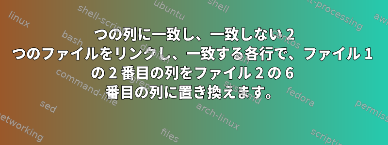 2 つの列に一致し、一致しない 2 つのファイルをリンクし、一致する各行で、ファイル 1 の 2 番目の列をファイル 2 の 6 番目の列に置き換えます。