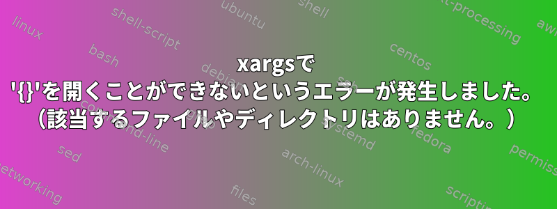 xargsで '{}'を開くことができないというエラーが発生しました。 （該当するファイルやディレクトリはありません。）