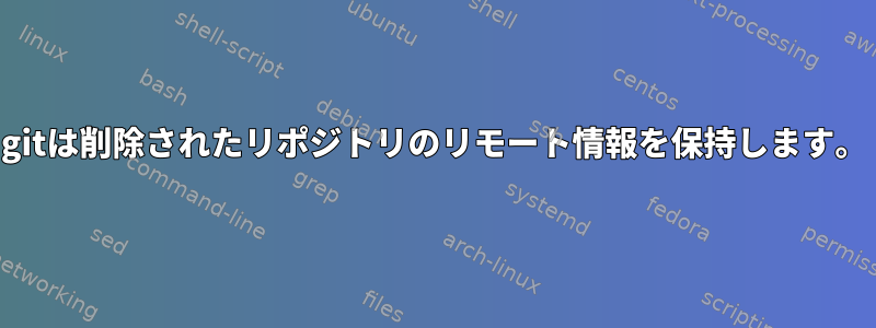 gitは削除されたリポジトリのリモート情報を保持します。