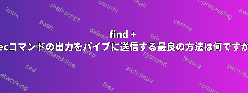 find + execコマンドの出力をパイプに送信する最良の方法は何ですか？